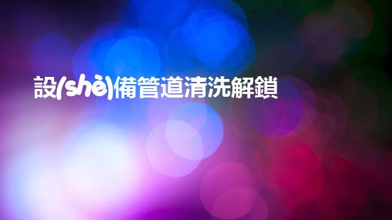 設(shè)備管道清洗解鎖水域的奇妙秘密！